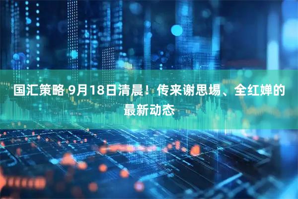国汇策略 9月18日清晨！传来谢思埸、全红婵的最新动态
