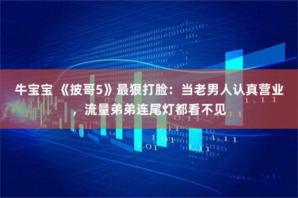 牛宝宝 《披哥5》最狠打脸：当老男人认真营业，流量弟弟连尾灯都看不见