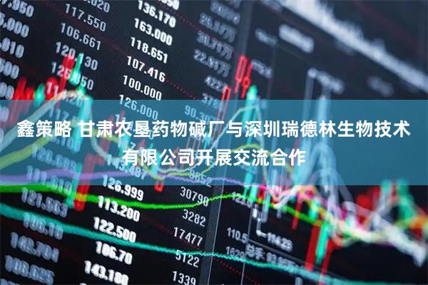 鑫策略 甘肃农垦药物碱厂与深圳瑞德林生物技术有限公司开展交流合作