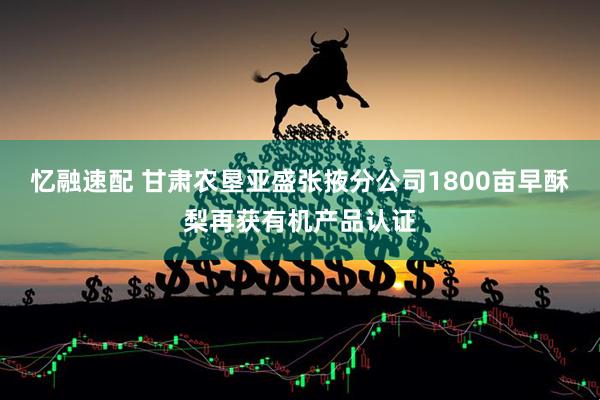 忆融速配 甘肃农垦亚盛张掖分公司1800亩早酥梨再获有机产品认证