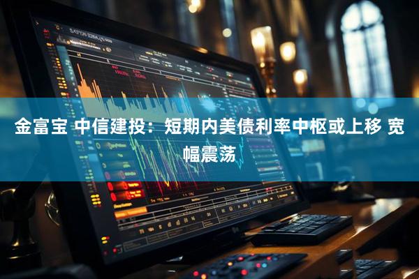 金富宝 中信建投：短期内美债利率中枢或上移 宽幅震荡