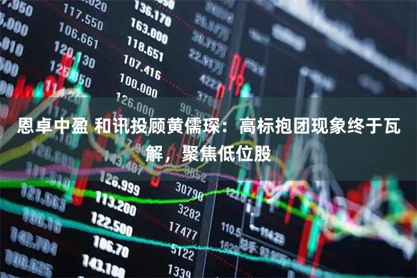 恩卓中盈 和讯投顾黄儒琛：高标抱团现象终于瓦解，聚焦低位股
