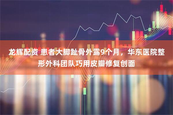 龙辉配资 患者大脚趾骨外露9个月，华东医院整形外科团队巧用皮瓣修复创面