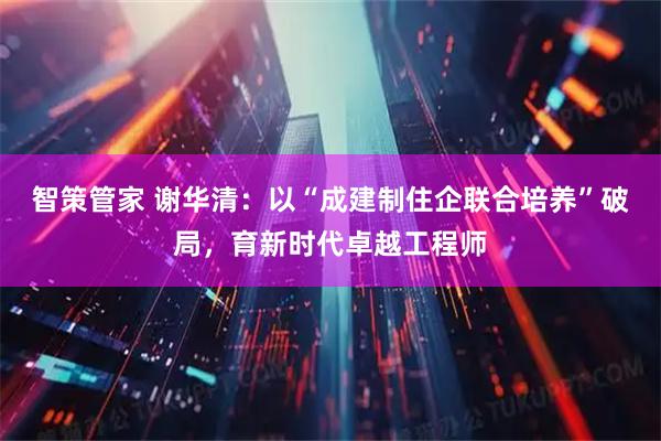 智策管家 谢华清：以“成建制住企联合培养”破局，育新时代卓越工程师
