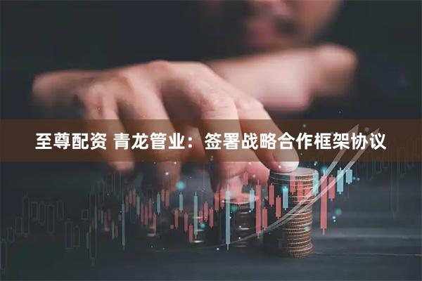 至尊配资 青龙管业：签署战略合作框架协议