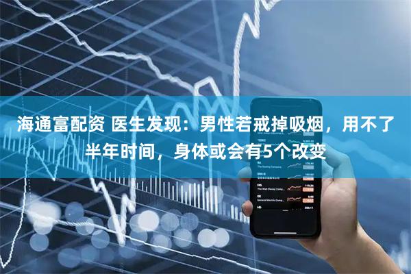 海通富配资 医生发现：男性若戒掉吸烟，用不了半年时间，身体或会有5个改变