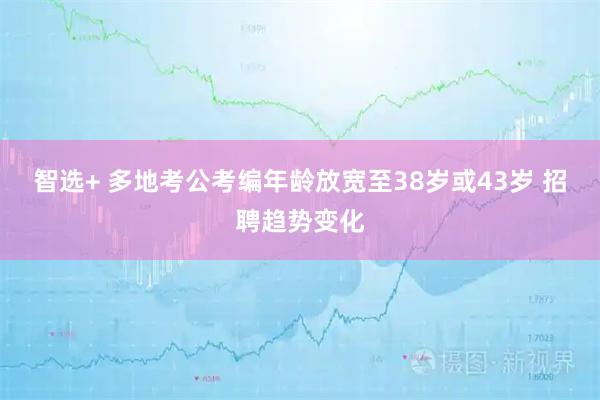 智选+ 多地考公考编年龄放宽至38岁或43岁 招聘趋势变化