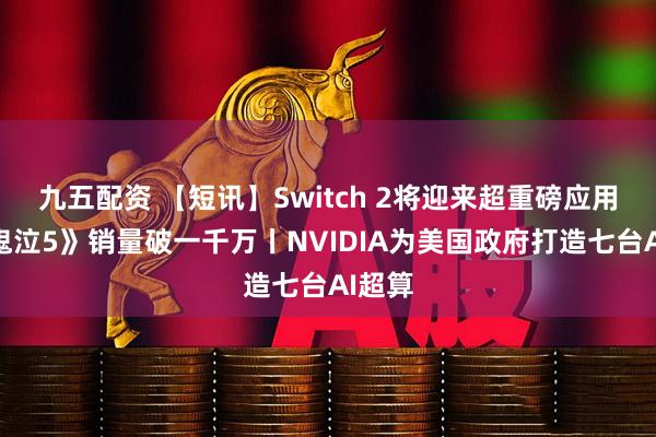 九五配资 【短讯】Switch 2将迎来超重磅应用丨《鬼泣5》销量破一千万丨NVIDIA为美国政府打造七台AI超算
