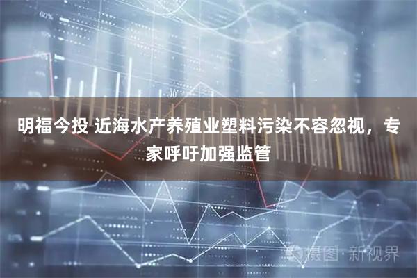 明福今投 近海水产养殖业塑料污染不容忽视，专家呼吁加强监管