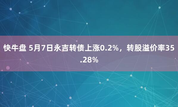 快牛盘 5月7日永吉转债上涨0.2%，转股溢价率35.28%