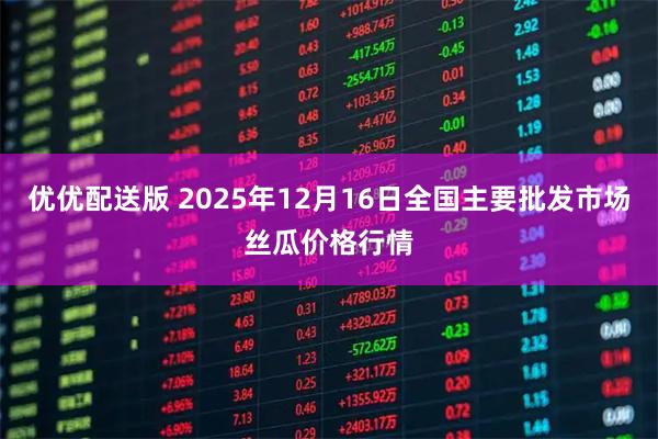 优优配送版 2025年12月16日全国主要批发市场丝瓜价格行情