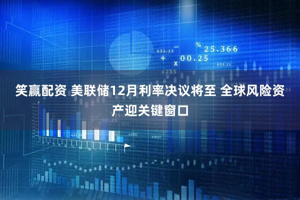 笑赢配资 美联储12月利率决议将至 全球风险资产迎关键窗口