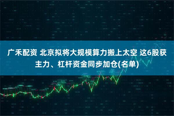 广禾配资 北京拟将大规模算力搬上太空 这6股获主力、杠杆资金同步加仓(名单)