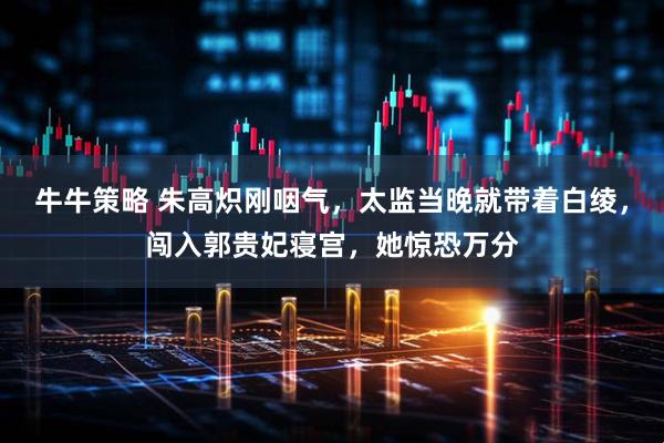 牛牛策略 朱高炽刚咽气，太监当晚就带着白绫，闯入郭贵妃寝宫，她惊恐万分