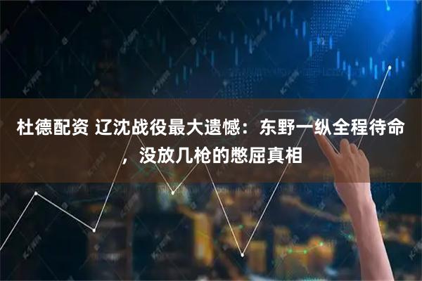 杜德配资 辽沈战役最大遗憾：东野一纵全程待命，没放几枪的憋屈真相