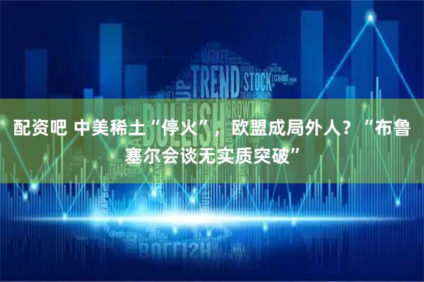 配资吧 中美稀土“停火”，欧盟成局外人？“布鲁塞尔会谈无实质突破”