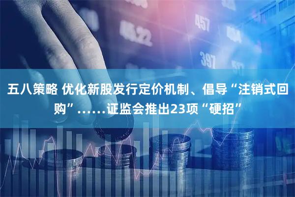 五八策略 优化新股发行定价机制、倡导“注销式回购”……证监会推出23项“硬招”