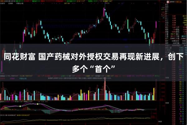 同花财富 国产药械对外授权交易再现新进展,创下多个“首个”