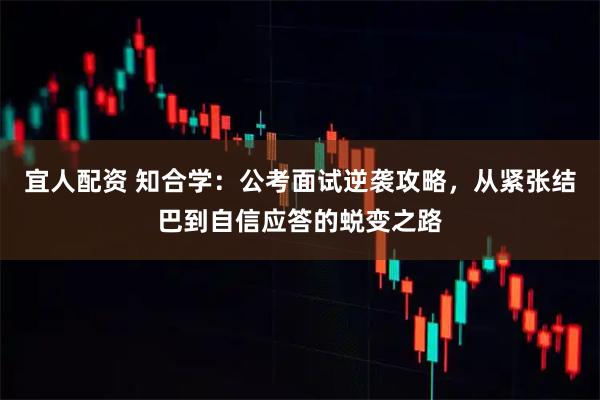 宜人配资 知合学:公考面试逆袭攻略,从紧张结巴到自信应答的蜕变之路