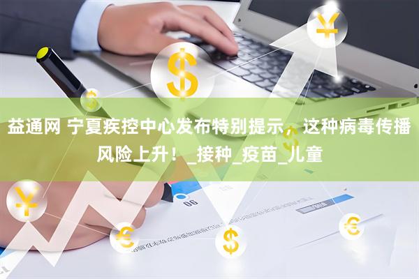 益通网 宁夏疾控中心发布特别提示，这种病毒传播风险上升！_接种_疫苗_儿童