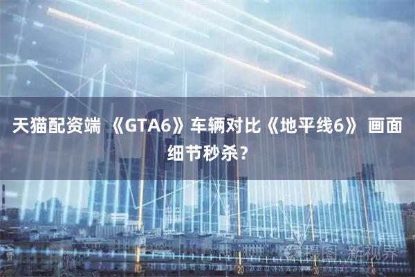 天猫配资端 《GTA6》车辆对比《地平线6》 画面细节秒杀？