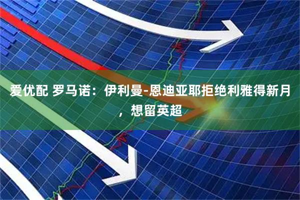 爱优配 罗马诺：伊利曼-恩迪亚耶拒绝利雅得新月，想留英超