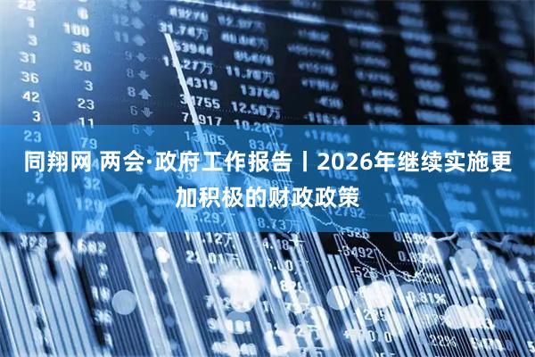 同翔网 两会·政府工作报告丨2026年继续实施更加积极的财政政策